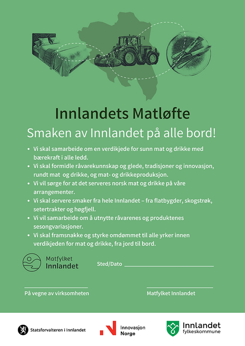 Innlandets Matløfte
Smaken av Innlandet på alle bord!
Vi skal samarbeide om en verdikjede for sunn mat og drikke med bærekraft i alle ledd.
Vi skal formidle råvarekunnskap og glede, tradisjoner og innovasjon, rundt mat og drikke, og mat- og drikkeproduksjon.
Vi vil sørge for at det serveres norsk mat og drikke på våre arrangementer.
Vi skal servere smaker fra hele Innlandet - fra flatbygder, skogstrøk, setertrakter og høgfjell.
Vi vil samarbeide om å utnytte råvarenes og produktenes sesongvariasjoner.
Vi skal framsnakke og styrke omdømmet til alle yrker innen verdikjeden for mat og drikke, fra jord til bord.